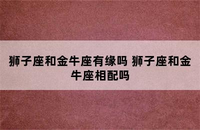 狮子座和金牛座有缘吗 狮子座和金牛座相配吗